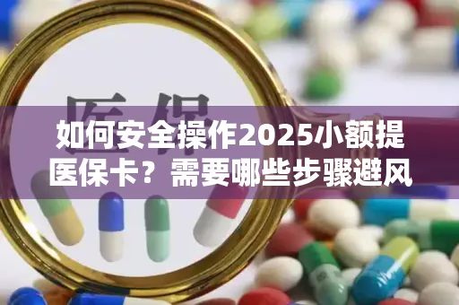 如何安全操作2025小额提医保卡？需要哪些步骤避风险？